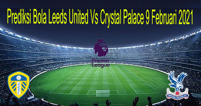 Prediksi Bola Leeds United Vs Crystal Palace 9 Februari 2021
