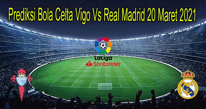 Prediksi Bola Celta Vigo Vs Real Madrid 20 Maret 2021