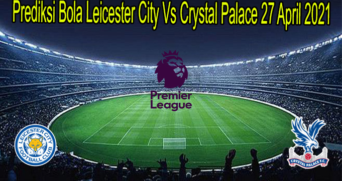 Prediksi Bola Leicester City Vs Crystal Palace 27 April 2021