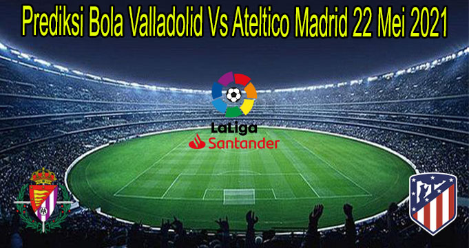 Prediksi Bola Valladolid Vs Ateltico Madrid 22 Mei 2021