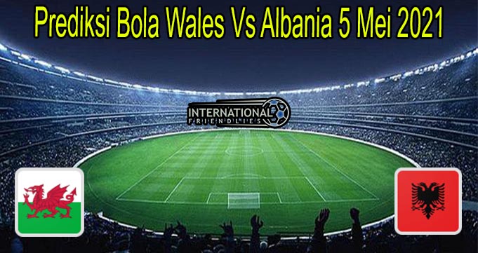 Prediksi Bola Wales Vs Albania 5 Mei 2021